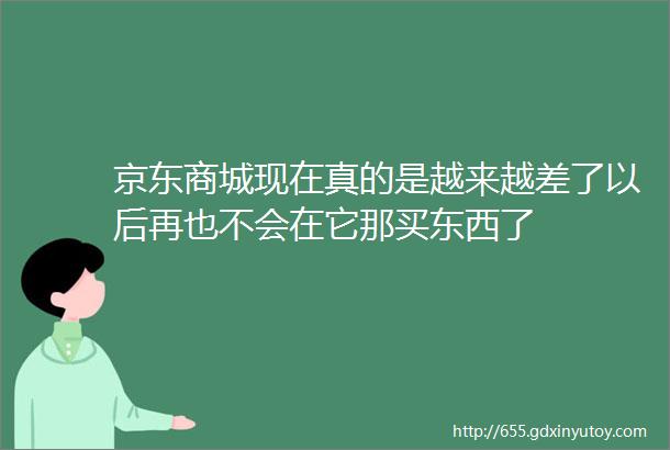 京东商城现在真的是越来越差了以后再也不会在它那买东西了